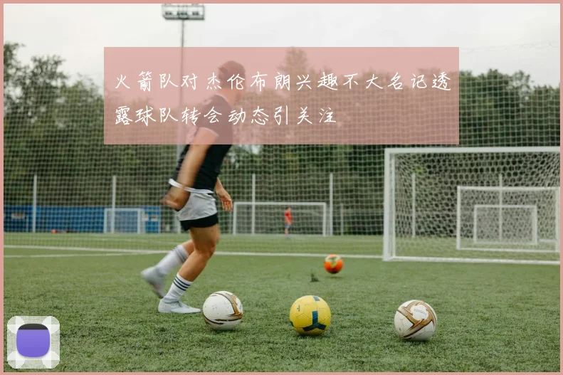 火箭队对杰伦布朗兴趣不大名记透露球队转会动态引关注