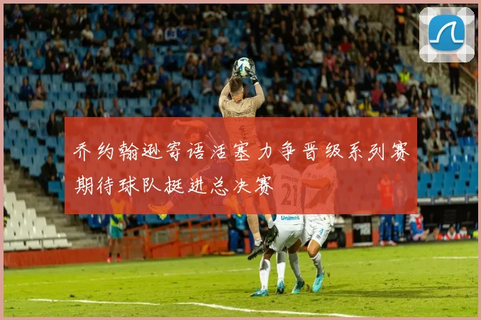 乔约翰逊寄语活塞力争晋级系列赛期待球队挺进总决赛