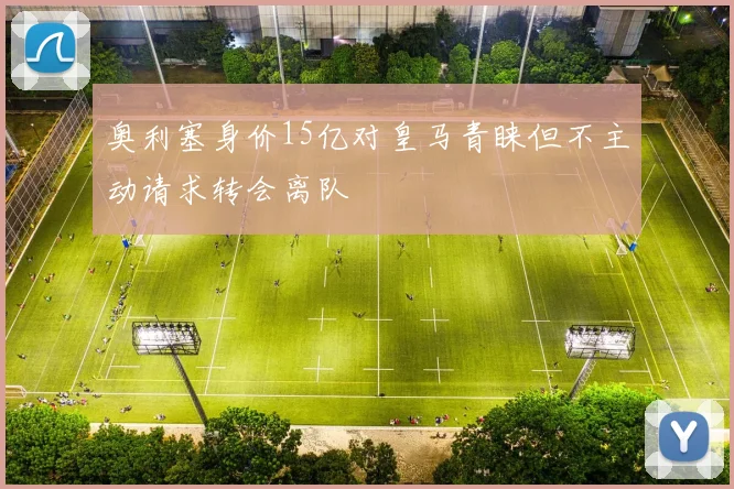 奥利塞身价15亿对皇马青睐但不主动请求转会离队
