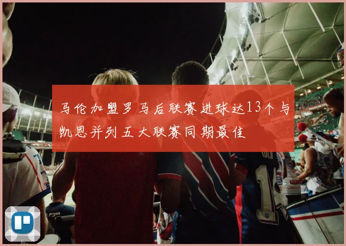 马伦加盟罗马后联赛进球达13个与凯恩并列五大联赛同期最佳