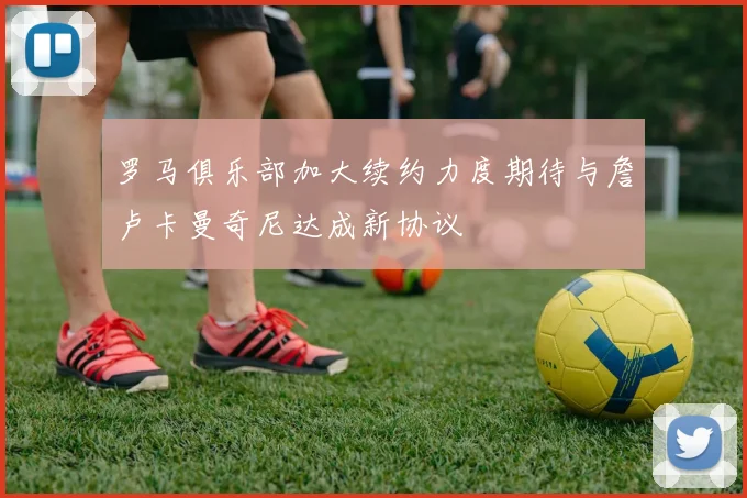 罗马俱乐部加大续约力度期待与詹卢卡曼奇尼达成新协议