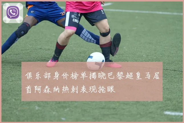 俱乐部身价榜单揭晓巴黎超皇马居首阿森纳热刺表现抢眼