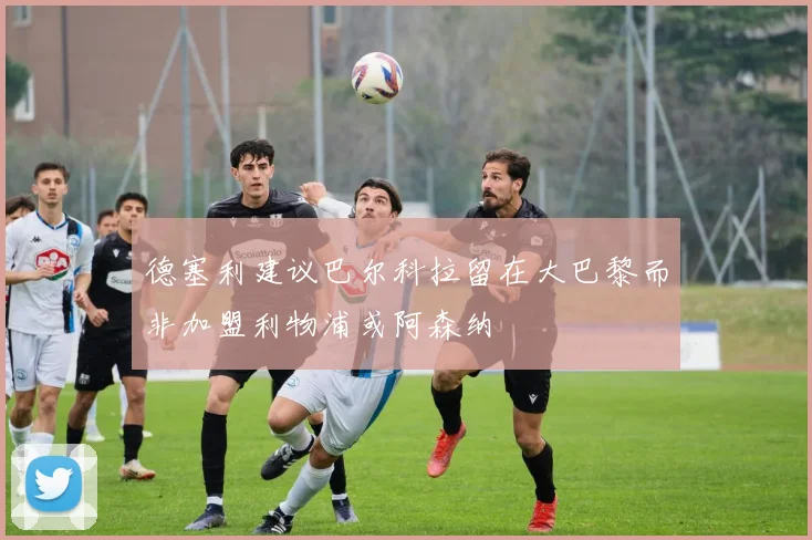 德塞利建议巴尔科拉留在大巴黎而非加盟利物浦或阿森纳