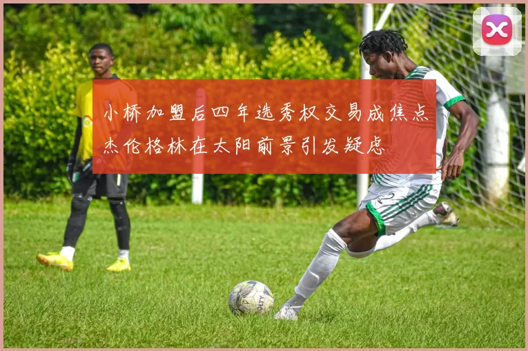 小桥加盟后四年选秀权交易成焦点杰伦格林在太阳前景引发疑虑