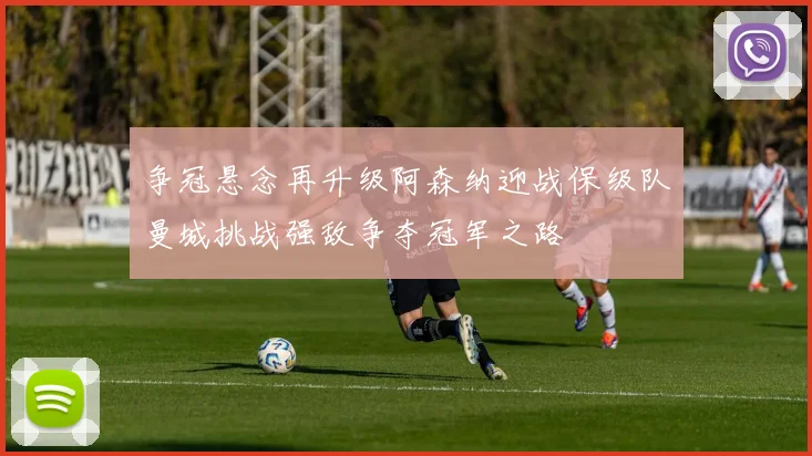 争冠悬念再升级阿森纳迎战保级队曼城挑战强敌争夺冠军之路