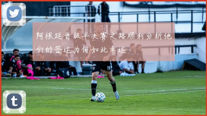 阿根廷晋级半决赛之路顺利分析他们的签运为何如此幸运