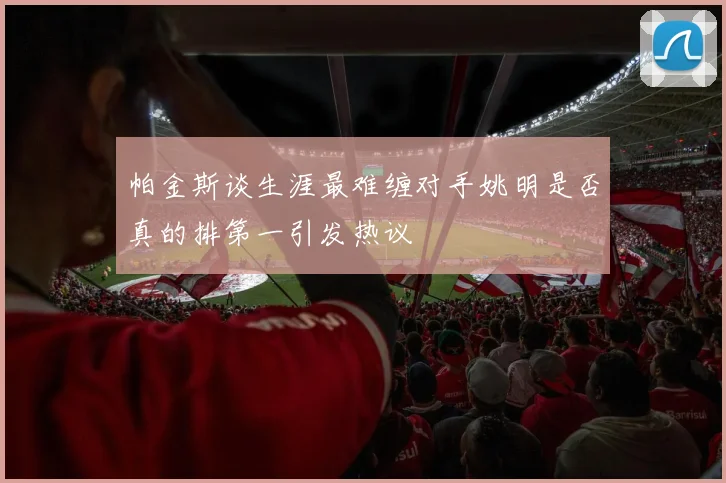 帕金斯谈生涯最难缠对手姚明是否真的排第一引发热议