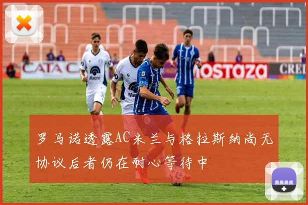 罗马诺透露AC米兰与格拉斯纳尚无协议后者仍在耐心等待中
