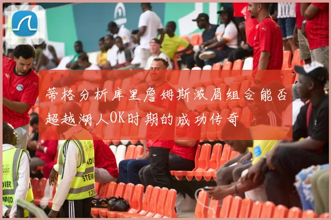 蒂格分析库里詹姆斯浓眉组合能否超越湖人OK时期的成功传奇