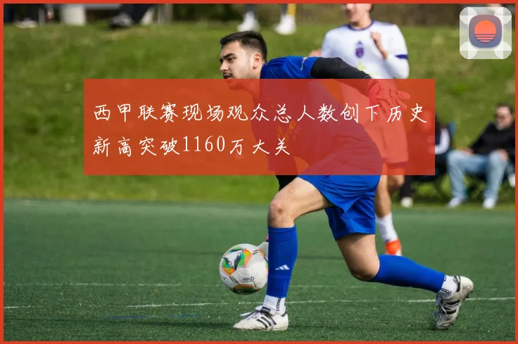 西甲联赛现场观众总人数创下历史新高突破1160万大关