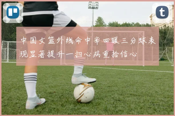 中国女篮外线命中率回暖三分球表现显著提升一扫心病重拾信心