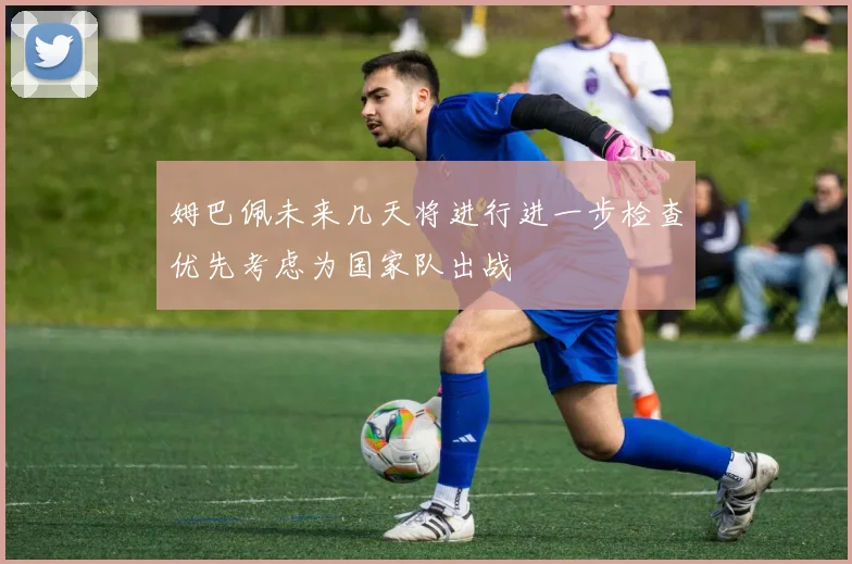 姆巴佩未来几天将进行进一步检查优先考虑为国家队出战