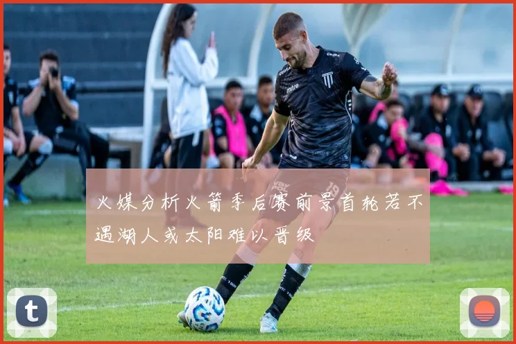 火媒分析火箭季后赛前景首轮若不遇湖人或太阳难以晋级