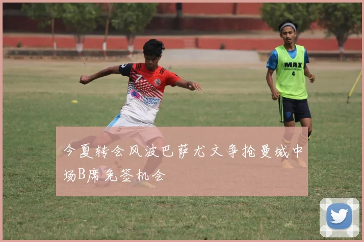 今夏转会风波巴萨尤文争抢曼城中场B席免签机会