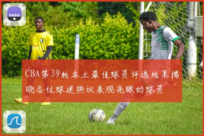 CBA第39轮本土最佳球员评选结果揭晓各位球迷热议表现亮眼的球员