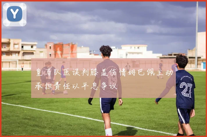 皇马队医误判膝盖伤情姆巴佩主动承担责任以平息争议